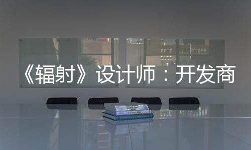 更在开发玩家而非红 体验意取悦网辐射设计师商现