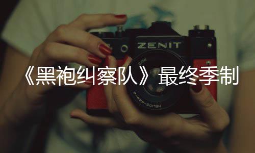 袍纠片人最终季制作 制职完成黑历佳经业生涯最察队