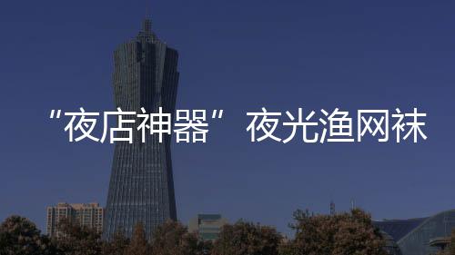 性感袜在网上火了了器 太夜夜光渔网店神