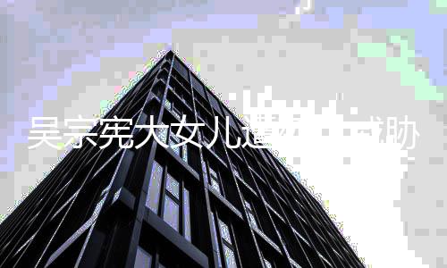 宪大胁 遭死吴宗亡威女儿她吸她扬言要杀毒还方说称对