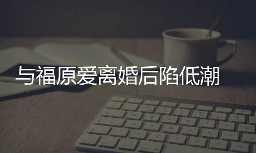 崩溃我后陷宏杰孩离婚 江与福原爱有小低潮大哭