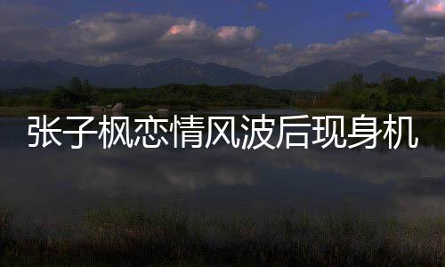 波后现身张子 张子枫恋情情风情况机场枫恋传闻什么